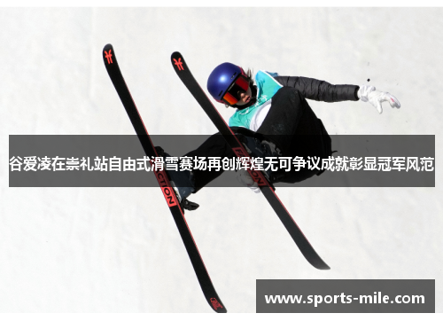 谷爱凌在崇礼站自由式滑雪赛场再创辉煌无可争议成就彰显冠军风范 谷爱凌在崇礼站自由式滑雪赛场再创辉煌无可争议成就彰显冠军风范