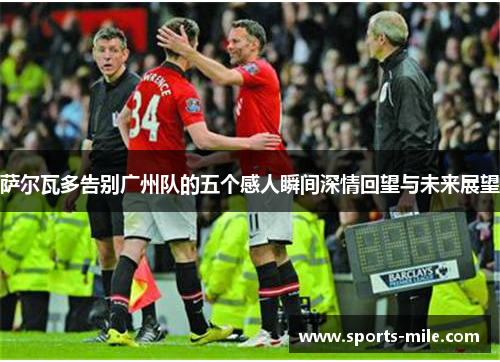 萨尔瓦多告别广州队的五个感人瞬间深情回望与未来展望 萨尔瓦多告别广州队的五个感人瞬间深情回望与未来展望