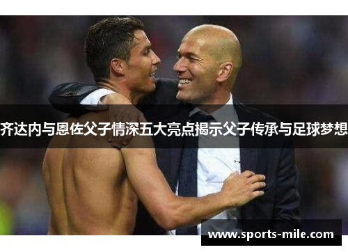 齐达内与恩佐父子情深五大亮点揭示父子传承与足球梦想