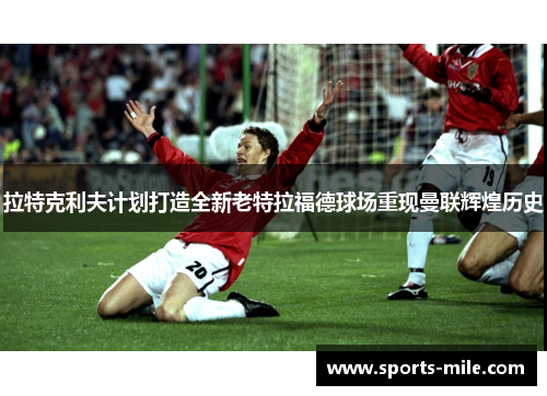 拉特克利夫计划打造全新老特拉福德球场重现曼联辉煌历史 拉特克利夫计划打造全新老特拉福德球场重现曼联辉煌历史