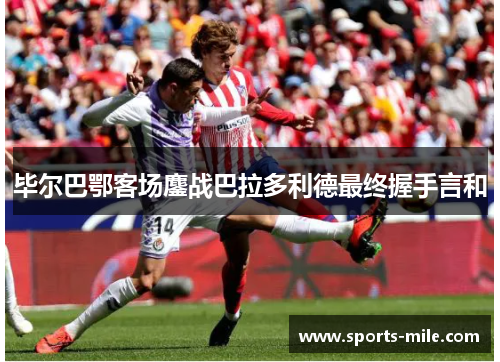 毕尔巴鄂客场鏖战巴拉多利德最终握手言和 毕尔巴鄂客场鏖战巴拉多利德最终握手言和